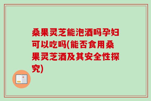 桑果灵芝能泡酒吗孕妇可以吃吗(能否食用桑果灵芝酒及其安全性探究) 桑果灵芝能泡酒吗孕妇可以吃吗(能否食用桑果灵芝酒及其安全性探究)