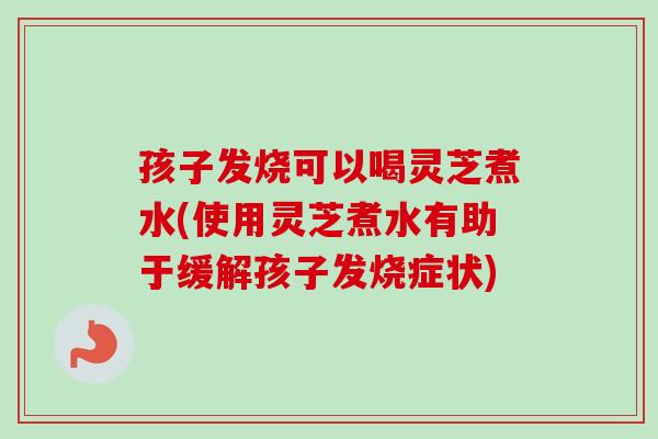 孩子发烧可以喝灵芝煮水(使用灵芝煮水有助于缓解孩子发烧症状)