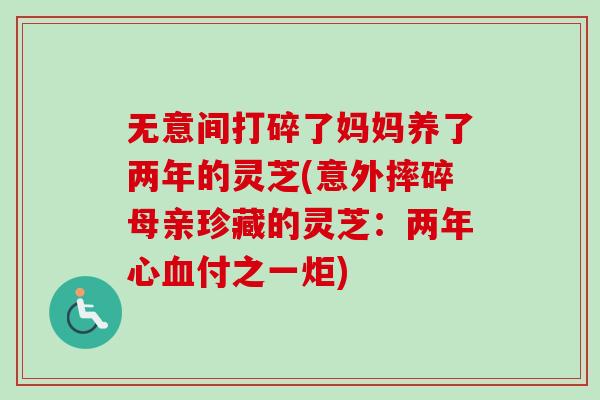 无意间打碎了妈妈养了两年的灵芝(意外摔碎母亲珍藏的灵芝：两年心付之一炬)