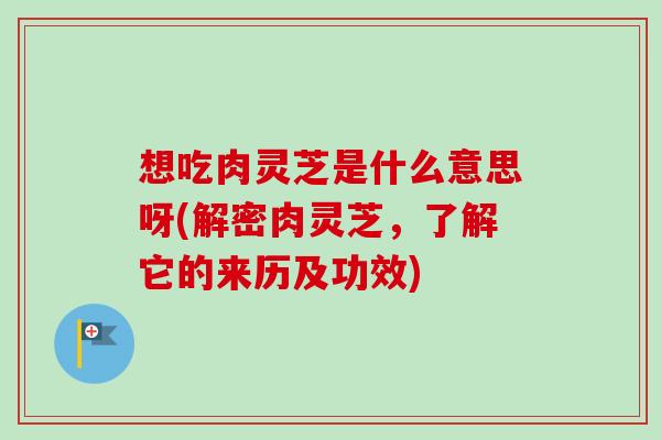 想吃肉灵芝是什么意思呀(解密肉灵芝,了解它的来历及功效) 想吃肉灵芝是什么意思呀(解密肉灵芝,了解它的来历及功效)