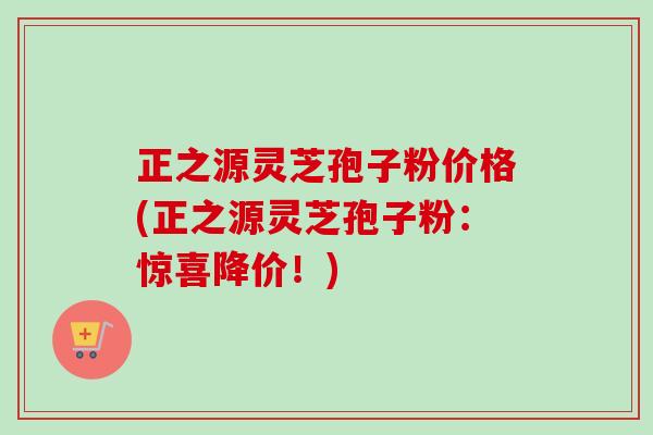 正之源灵芝孢子粉价格(正之源灵芝孢子粉：惊喜降价！)