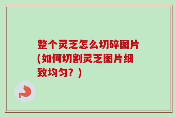整个灵芝怎么切碎图片(如何切割灵芝图片细致均匀？)