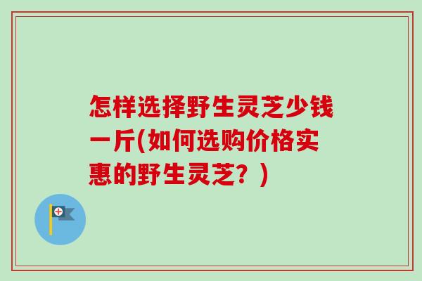 怎样选择野生灵芝少钱一斤(如何选购价格实惠的野生灵芝?) 怎样选择野生灵芝少钱一斤(如何选购价格实惠的野生灵芝?)