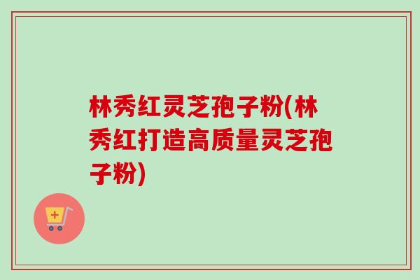 林秀红灵芝孢子粉(林秀红打造高质量灵芝孢子粉)