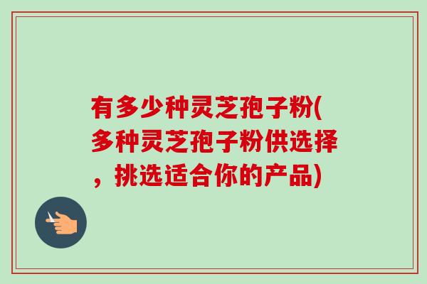 有多少种灵芝孢子粉(多种灵芝孢子粉供选择，挑选适合你的产品)