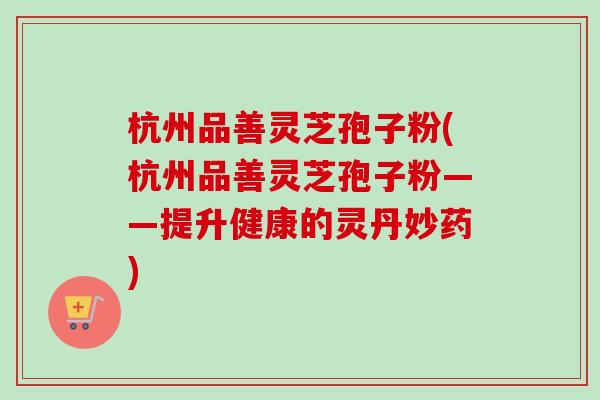 杭州品善灵芝孢子粉(杭州品善灵芝孢子粉——提升健康的灵丹妙药) 杭州品善灵芝孢子粉(杭州品善灵芝孢子粉——提升健康的灵丹妙药)
