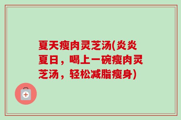 夏天瘦肉灵芝汤(炎炎夏日,喝上一碗瘦肉灵芝汤,轻松减脂瘦身) 夏天瘦肉灵芝汤(炎炎夏日,喝上一碗瘦肉灵芝汤,轻松减脂瘦身)