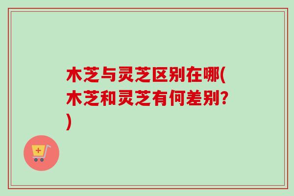 木芝与灵芝区别在哪(木芝和灵芝有何差别?) 木芝与灵芝区别在哪(木芝和灵芝有何差别?)