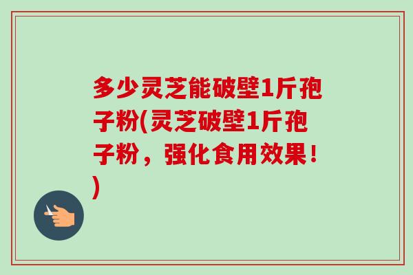 多少灵芝能破壁1斤孢子粉(灵芝破壁1斤孢子粉,强化食用效果!) 多少灵芝能破壁1斤孢子粉(灵芝破壁1斤孢子粉,强化食用效果!)