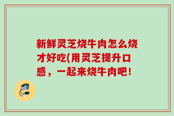 新鲜灵芝烧牛肉怎么烧才好吃(用灵芝提升口感,一起来烧牛肉吧! 新鲜灵芝烧牛肉怎么烧才好吃(用灵芝提升口感,一起来烧牛肉吧!