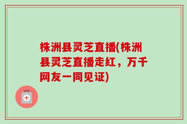 株洲县灵芝直播(株洲县灵芝直播走红，万千网友一同见证)