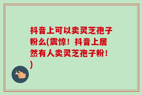 抖音上可以卖灵芝孢子粉么(震惊!抖音上居然有人卖灵芝孢子粉!) 抖音上可以卖灵芝孢子粉么(震惊!抖音上居然有人卖灵芝孢子粉!)