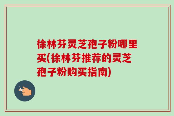 徐林芬灵芝孢子粉哪里买(徐林芬推荐的灵芝孢子粉购买指南) 徐林芬灵芝孢子粉哪里买(徐林芬推荐的灵芝孢子粉购买指南)