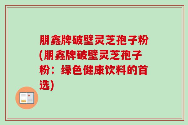 朋鑫牌破壁灵芝孢子粉(朋鑫牌破壁灵芝孢子粉:绿色健康饮料的首选) 朋鑫牌破壁灵芝孢子粉(朋鑫牌破壁灵芝孢子粉:绿色健康饮料的首选)