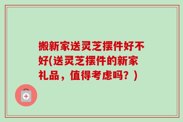 搬新家送灵芝摆件好不好(送灵芝摆件的新家礼品,值得考虑吗?) 搬新家送灵芝摆件好不好(送灵芝摆件的新家礼品,值得考虑吗?)
