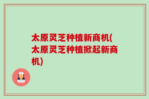 太原灵芝种植新商机(太原灵芝种植掀起新商机) 太原灵芝种植新商机(太原灵芝种植掀起新商机)