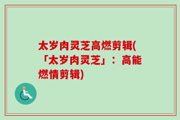 太岁肉灵芝高燃剪辑(「太岁肉灵芝」：高能燃情剪辑)
