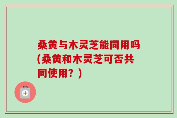 桑黄与木灵芝能同用吗(桑黄和木灵芝可否共同使用？)