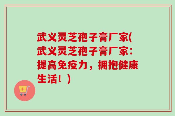 武义灵芝孢子膏厂家(武义灵芝孢子膏厂家:提高免疫力,拥抱健康生活!) 武义灵芝孢子膏厂家(武义灵芝孢子膏厂家:提高免疫力,拥抱健康生活!)
