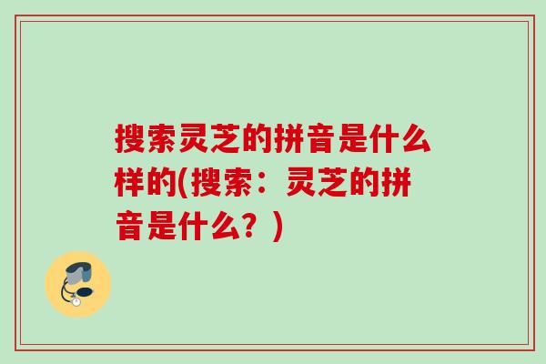 搜索灵芝的拼音是什么样的(搜索:灵芝的拼音是什么?) 搜索灵芝的拼音是什么样的(搜索:灵芝的拼音是什么?)