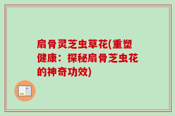 扇骨灵芝虫草花(重塑健康:探秘扇骨芝虫花的神奇功效) 扇骨灵芝虫草花(重塑健康:探秘扇骨芝虫花的神奇功效)
