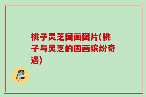 桃子灵芝国画图片(桃子与灵芝的国画缤纷奇遇) 桃子灵芝国画图片(桃子与灵芝的国画缤纷奇遇)