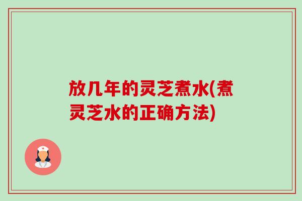 放几年的灵芝煮水(煮灵芝水的正确方法)