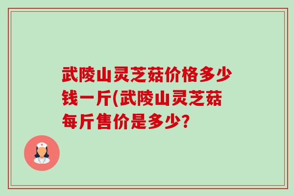 武陵山灵芝菇价格多少钱一斤(武陵山灵芝菇每斤售价是多少？