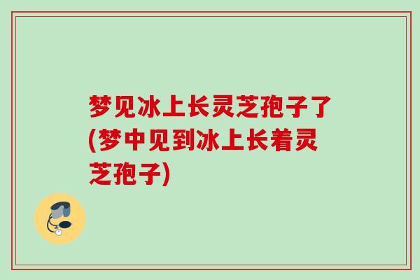 梦见冰上长灵芝孢子了(梦中见到冰上长着灵芝孢子)