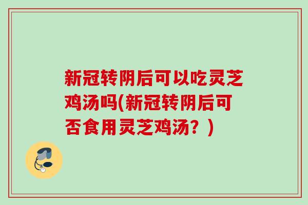 新冠转阴后可以吃灵芝鸡汤吗(新冠转阴后可否食用灵芝鸡汤？)