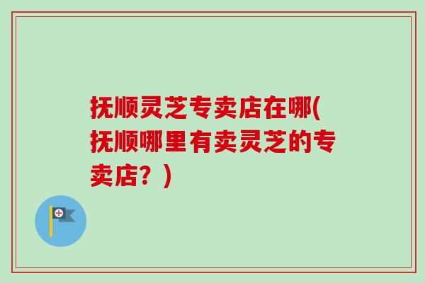 抚顺灵芝专卖店在哪(抚顺哪里有卖灵芝的专卖店?) 抚顺灵芝专卖店在哪(抚顺哪里有卖灵芝的专卖店?)