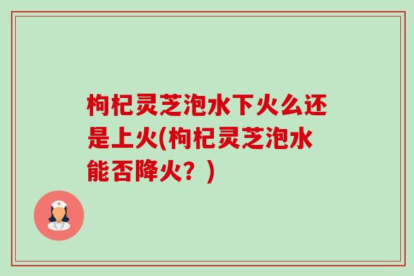 枸杞灵芝泡水下火么还是上火(枸杞灵芝泡水能否降火?) 枸杞灵芝泡水下火么还是上火(枸杞灵芝泡水能否降火?)