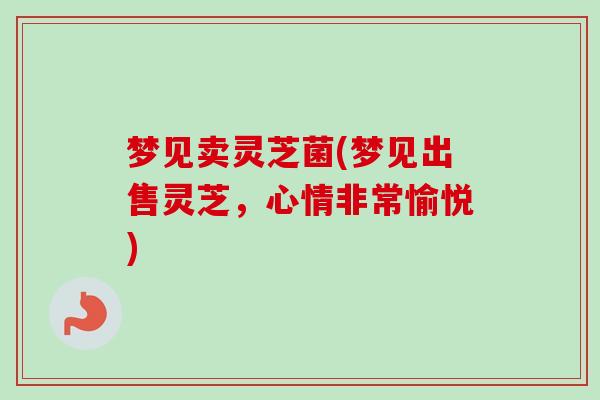梦见卖灵芝菌(梦见出售灵芝,心情非常愉悦) 梦见卖灵芝菌(梦见出售灵芝,心情非常愉悦)