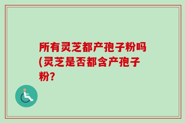 所有灵芝都产孢子粉吗(灵芝是否都含产孢子粉? 所有灵芝都产孢子粉吗(灵芝是否都含产孢子粉?