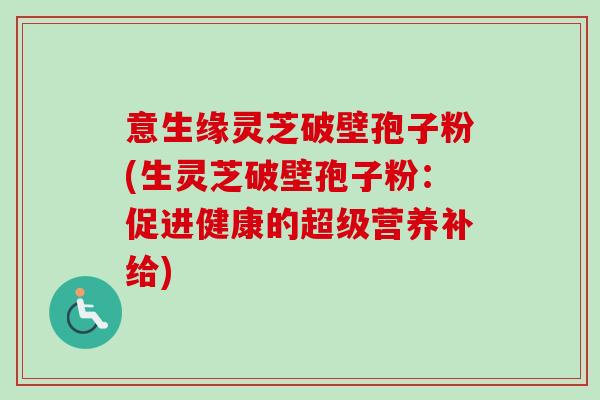 意生缘灵芝破壁孢子粉(生灵芝破壁孢子粉:促进健康的超级营养补给) 意生缘灵芝破壁孢子粉(生灵芝破壁孢子粉:促进健康的超级营养补给)