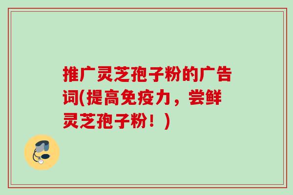 推广灵芝孢子粉的广告词(提高免疫力,尝鲜灵芝孢子粉!) 推广灵芝孢子粉的广告词(提高免疫力,尝鲜灵芝孢子粉!)