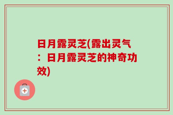 日月露灵芝(露出灵气:日月露灵芝的神奇功效) 日月露灵芝(露出灵气:日月露灵芝的神奇功效)