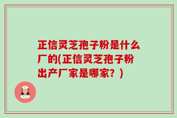 正信灵芝孢子粉是什么厂的(正信灵芝孢子粉出产厂家是哪家?) 正信灵芝孢子粉是什么厂的(正信灵芝孢子粉出产厂家是哪家?)
