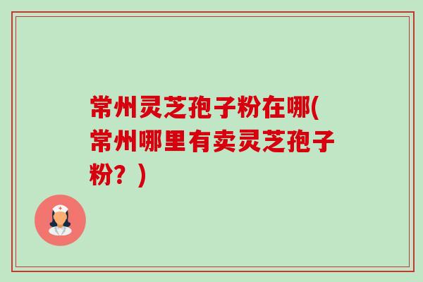 常州灵芝孢子粉在哪(常州哪里有卖灵芝孢子粉?) 常州灵芝孢子粉在哪(常州哪里有卖灵芝孢子粉?)