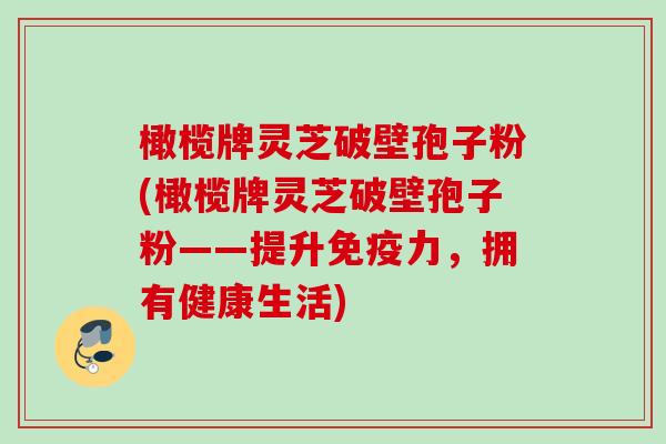 橄榄牌灵芝破壁孢子粉(橄榄牌灵芝破壁孢子粉——提升免疫力，拥有健康生活)