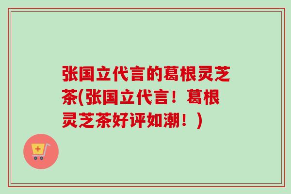 张国立代言的葛根灵芝茶(张国立代言!葛根灵芝茶好评如潮!) 张国立代言的葛根灵芝茶(张国立代言!葛根灵芝茶好评如潮!)