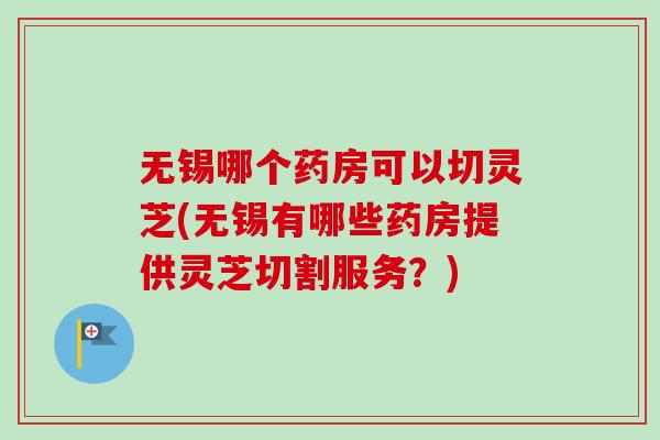 无锡哪个药房可以切灵芝(无锡有哪些药房提供灵芝切割服务？)