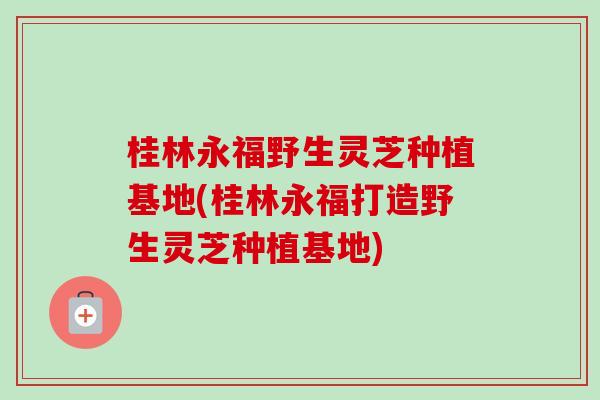 桂林永福野生灵芝种植基地(桂林永福打造野生灵芝种植基地) 桂林永福野生灵芝种植基地(桂林永福打造野生灵芝种植基地)