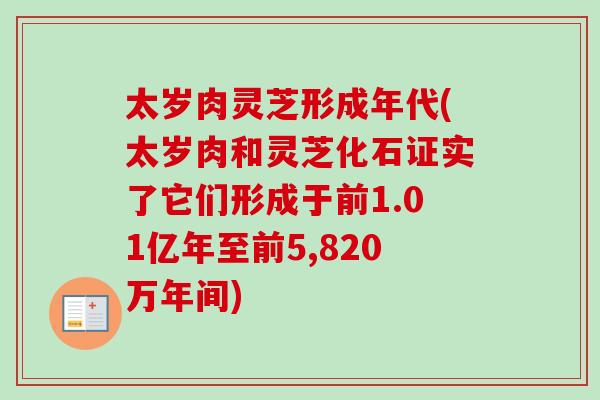 太岁肉灵芝形成年代(太岁肉和灵芝化石证实了它们形成于前1.01亿年至前5,820万年间) 太岁肉灵芝形成年代(太岁肉和灵芝化石证实了它们形成于前1.01亿年至前5,820万年间)