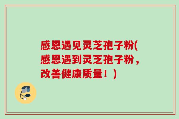 感恩遇见灵芝孢子粉(感恩遇到灵芝孢子粉,改善健康质量!) 感恩遇见灵芝孢子粉(感恩遇到灵芝孢子粉,改善健康质量!)