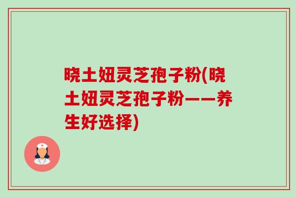 晓土妞灵芝孢子粉(晓土妞灵芝孢子粉——养生好选择) 晓土妞灵芝孢子粉(晓土妞灵芝孢子粉——养生好选择)