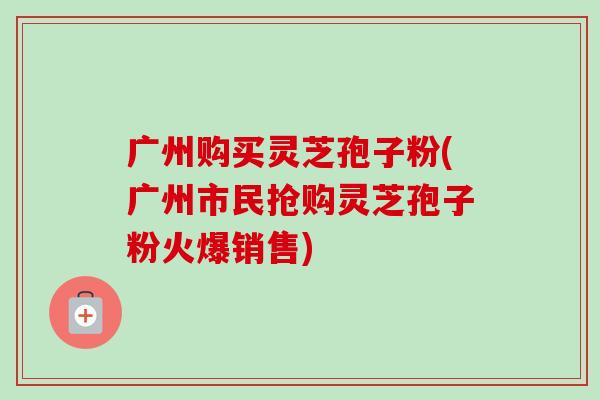 广州购买灵芝孢子粉(广州市民抢购灵芝孢子粉火爆销售) 广州购买灵芝孢子粉(广州市民抢购灵芝孢子粉火爆销售)