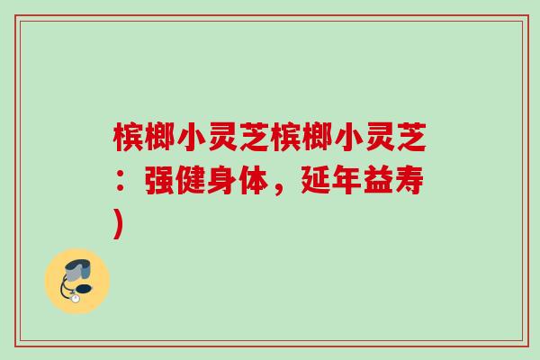槟榔小灵芝槟榔小灵芝:强健身体,延年益寿) 槟榔小灵芝槟榔小灵芝:强健身体,延年益寿)