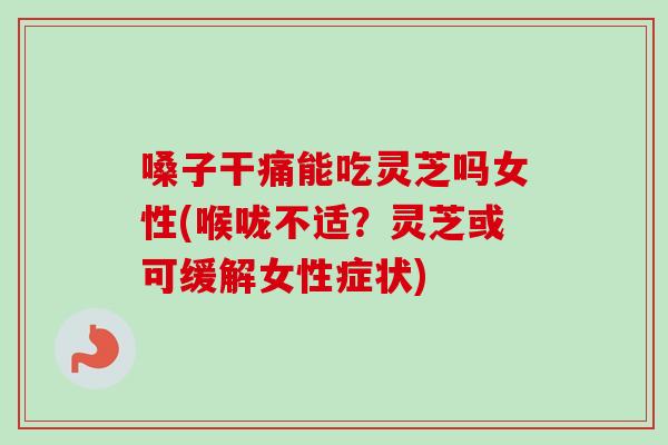 嗓子干痛能吃灵芝吗女性(喉咙不适?灵芝或可缓解女性症状) 嗓子干痛能吃灵芝吗女性(喉咙不适?灵芝或可缓解女性症状)