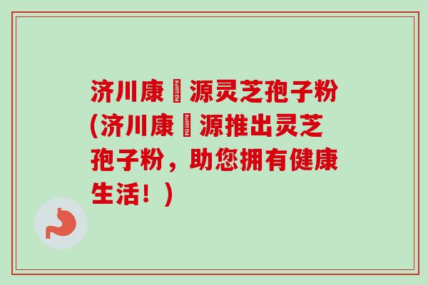 济川康煕源灵芝孢子粉(济川康煕源推出灵芝孢子粉，助您拥有健康生活！)